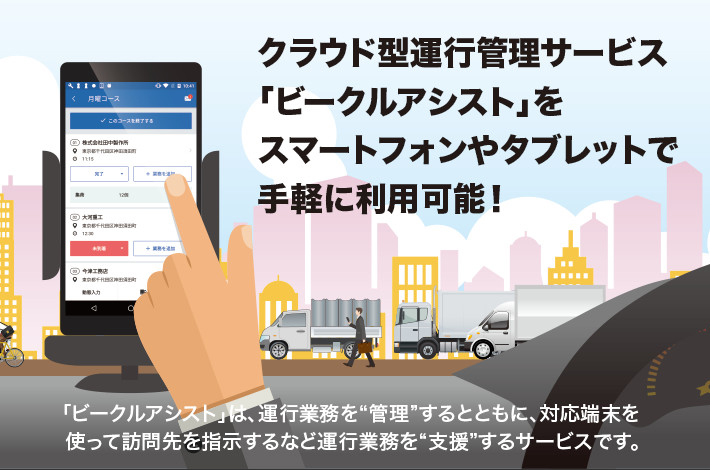 クラウド型運行管理サービス「ビークルアシスト」をスマートフォンやタブレットで手軽に利用可能！ 「ビークルアシスト」は、運行業務を“管理”するとともに、対応端末を使って訪問先を指示するなど運行業務を“支援”するサービスです。